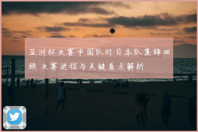 亚洲杯决赛中国队对日本队集锦回顾 决赛进程与关键看点解析