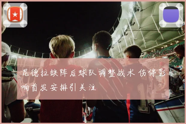 昆德拉缺阵后球队调整战术 伤停影响首发安排引关注