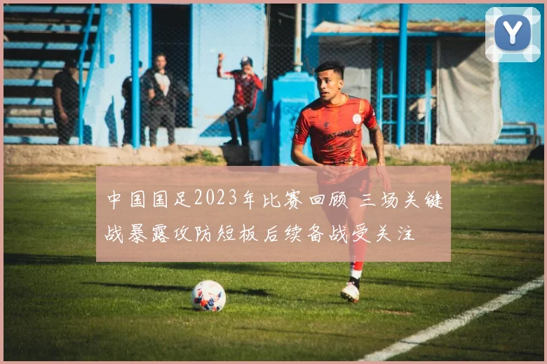 中国国足2023年比赛回顾 三场关键战暴露攻防短板后续备战受关注