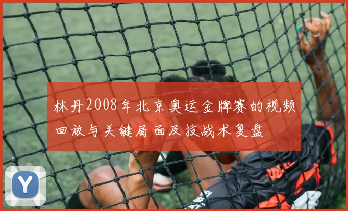 林丹2008年北京奥运金牌赛的视频回放与关键局面及技战术复盘