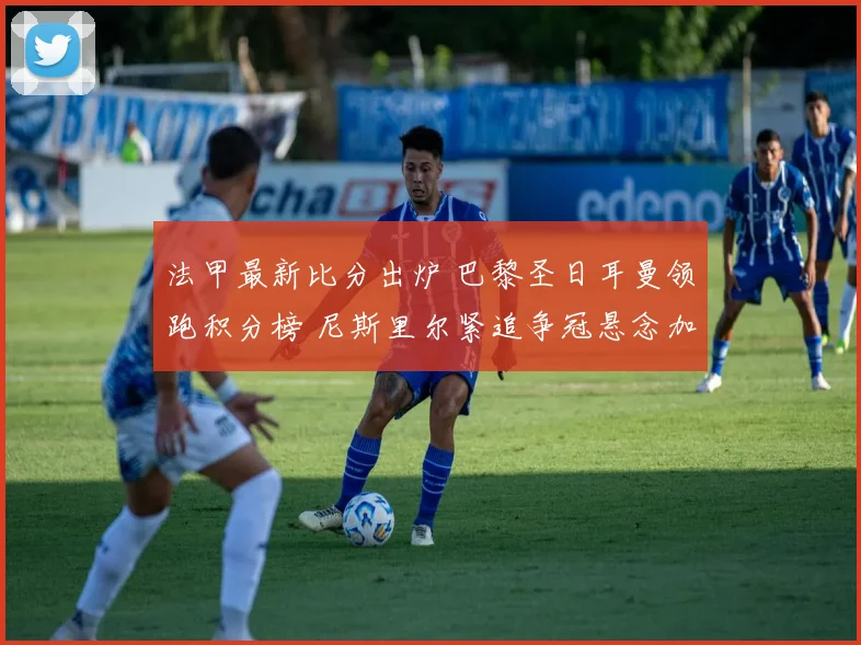 法甲最新比分出炉 巴黎圣日耳曼领跑积分榜 尼斯里尔紧追争冠悬念加剧