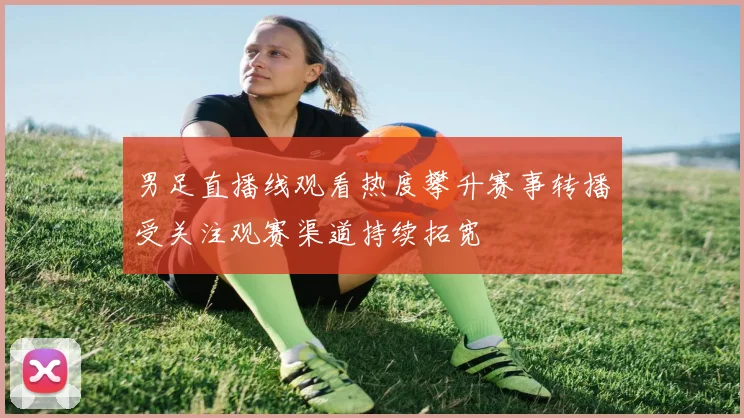 男足直播线观看热度攀升赛事转播受关注观赛渠道持续拓宽