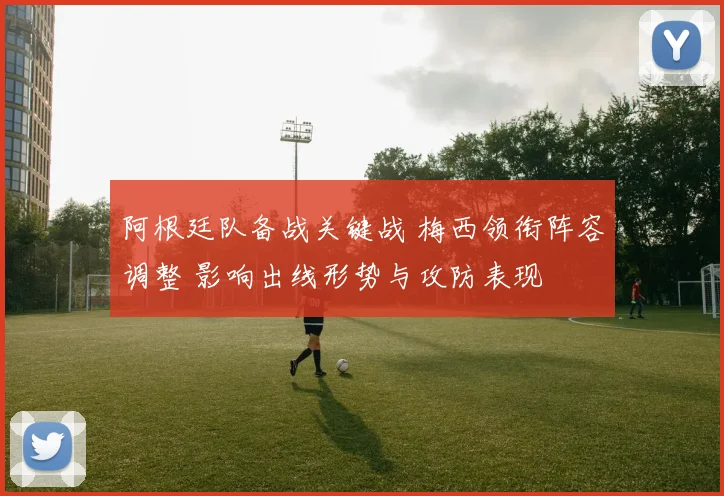 阿根廷队备战关键战 梅西领衔阵容调整 影响出线形势与攻防表现