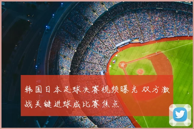韩国日本足球决赛视频曝光 双方激战关键进球成比赛焦点
