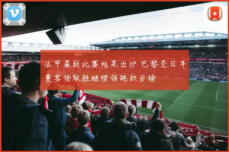 法甲最新比赛结果出炉 巴黎圣日耳曼客场取胜继续领跑积分榜