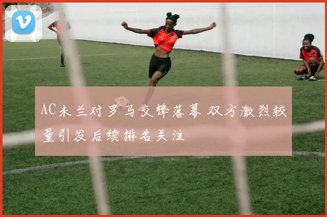 AC米兰对罗马交锋落幕 双方激烈较量引发后续排名关注