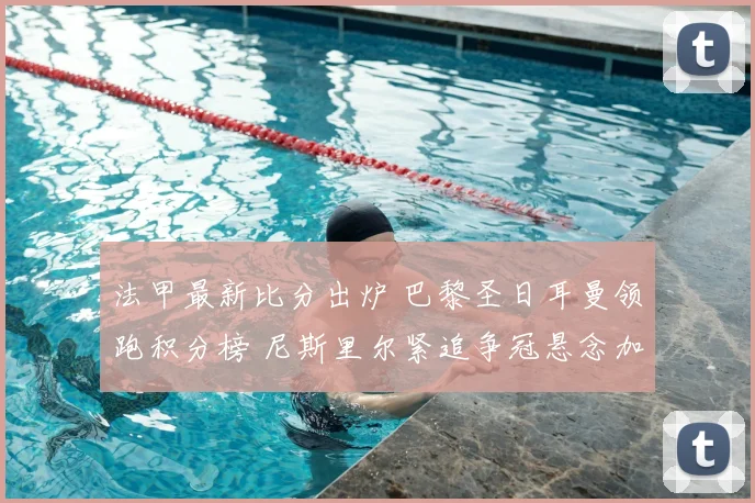 法甲最新比分出炉 巴黎圣日耳曼领跑积分榜 尼斯里尔紧追争冠悬念加剧