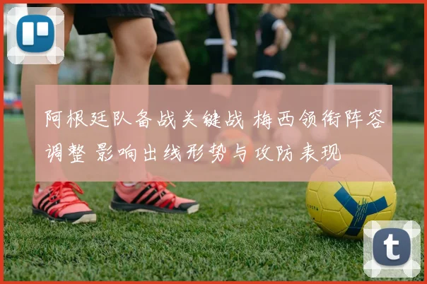 阿根廷队备战关键战 梅西领衔阵容调整 影响出线形势与攻防表现