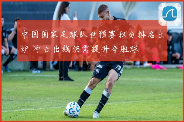 中国国家足球队世预赛积分排名出炉 冲击出线仍需提升净胜球