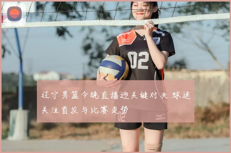 辽宁男篮今晚直播迎关键对决 球迷关注首发与比赛走势