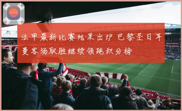 法甲最新比赛结果出炉 巴黎圣日耳曼客场取胜继续领跑积分榜