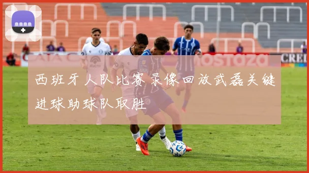 西班牙人队比赛录像回放武磊关键进球助球队取胜