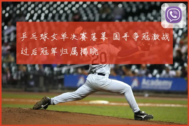 乒乓球女单决赛落幕 国手争冠激战过后冠军归属揭晓