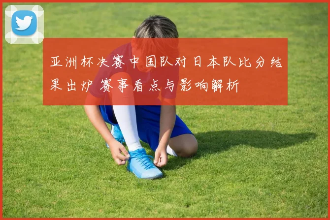 亚洲杯决赛中国队对日本队比分结果出炉 赛事看点与影响解析