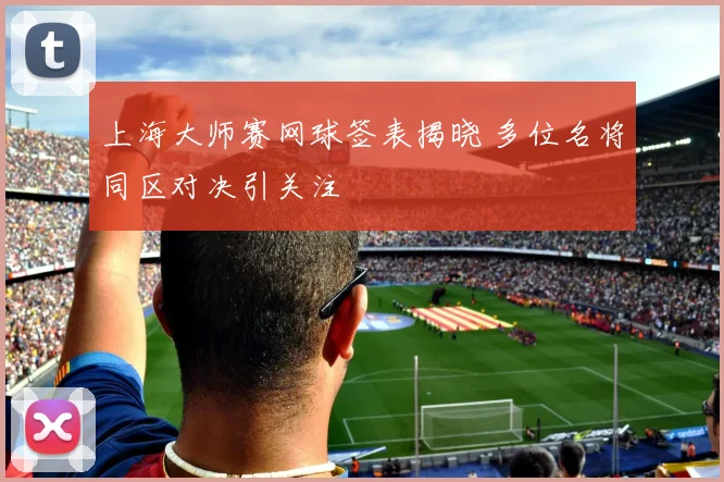 上海大师赛网球签表揭晓 多位名将同区对决引关注