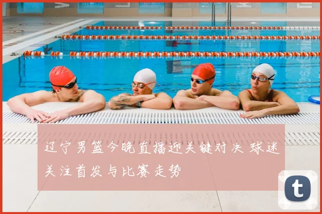 辽宁男篮今晚直播迎关键对决 球迷关注首发与比赛走势