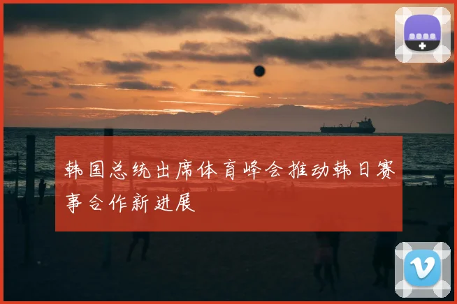 韩国总统出席体育峰会推动韩日赛事合作新进展