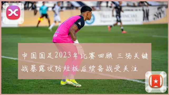 中国国足2023年比赛回顾 三场关键战暴露攻防短板后续备战受关注