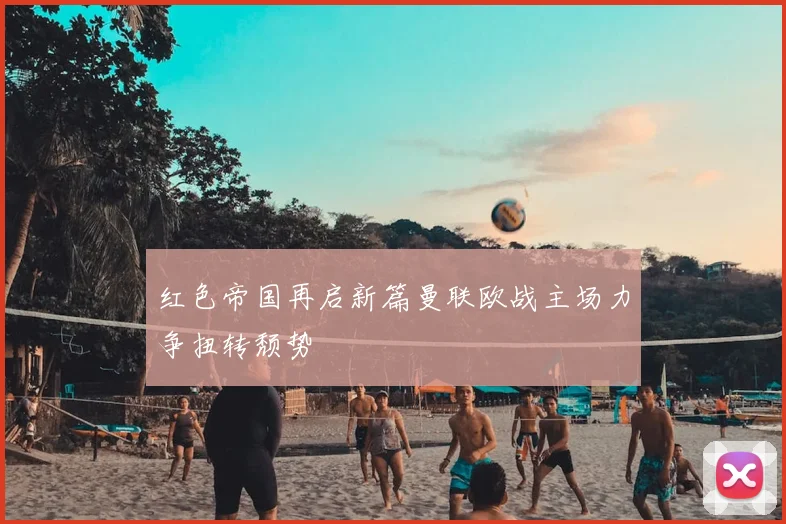 红色帝国再启新篇曼联欧战主场力争扭转颓势