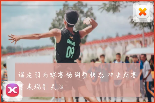 谌龙羽毛球赛场调整状态 冲击新赛季表现引关注