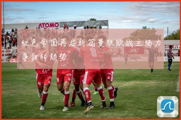 红色帝国再启新篇曼联欧战主场力争扭转颓势