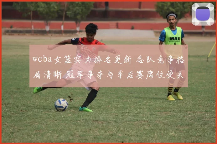 wcba女篮实力排名更新 各队竞争格局清晰 冠军争夺与季后赛席位受关注