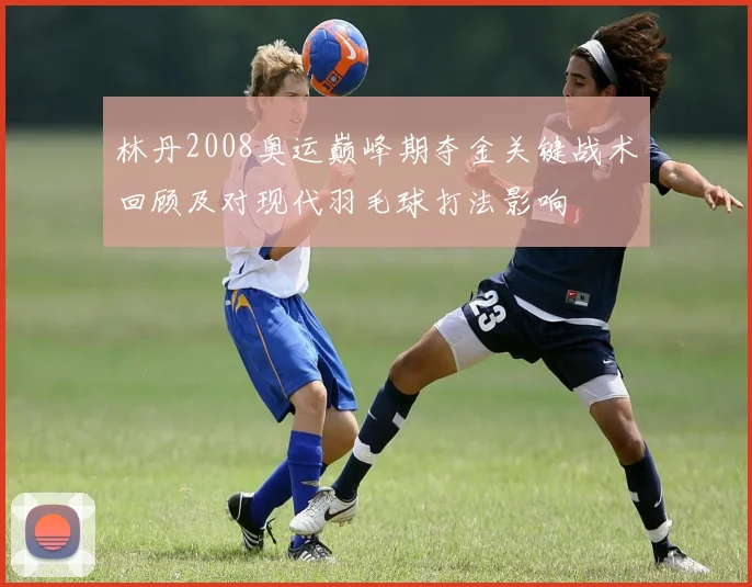 林丹2008奥运巅峰期夺金关键战术回顾及对现代羽毛球打法影响