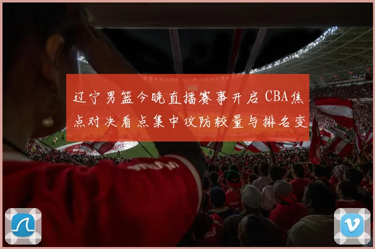 辽宁男篮今晚直播赛事开启 CBA焦点对决看点集中攻防较量与排名变化