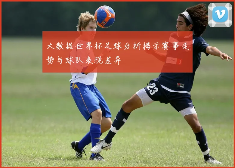 大数据世界杯足球分析揭示赛事走势与球队表现差异