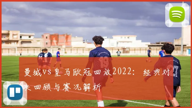 曼城vs皇马欧冠回放2022：经典对决回顾与赛况解析