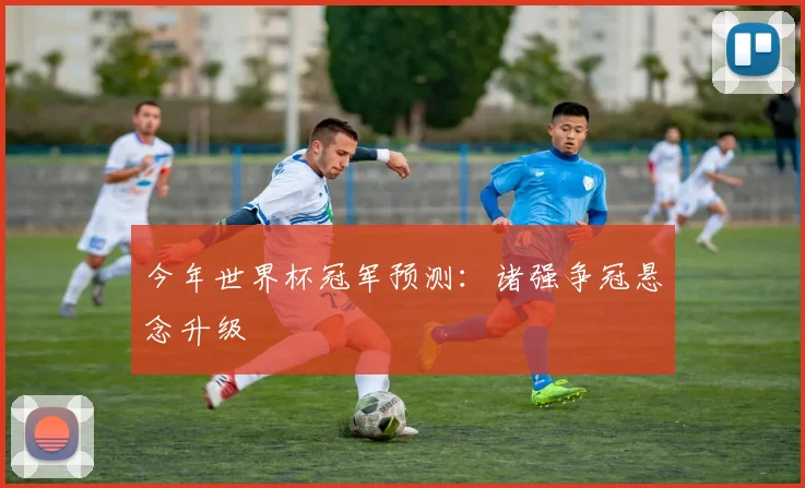今年世界杯冠军预测：诸强争冠悬念升级