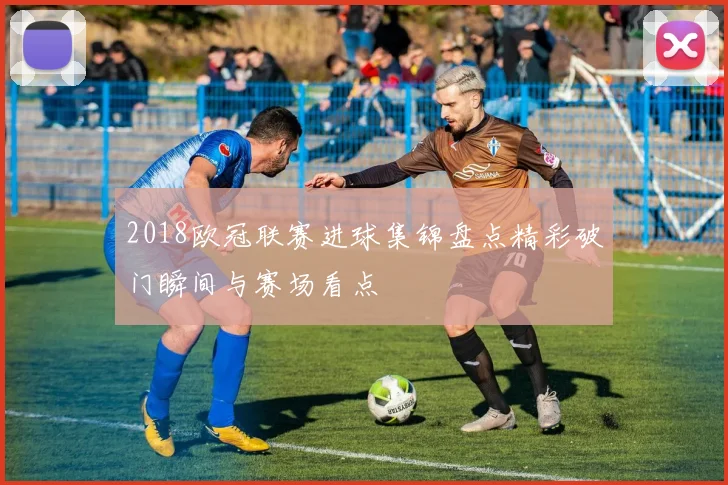 2018欧冠联赛进球集锦盘点精彩破门瞬间与赛场看点